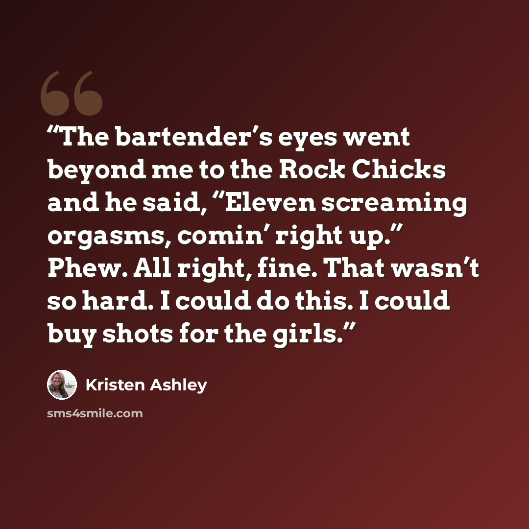 “The bartender’s eyes went beyond me to the Rock Chicks and he said, “Eleven screaming orgasms, comin’ right up.” Phew. All right, fine. That wasn’t so hard. I could do this. I could buy shots for the girls.” quote by Kristen Ashley