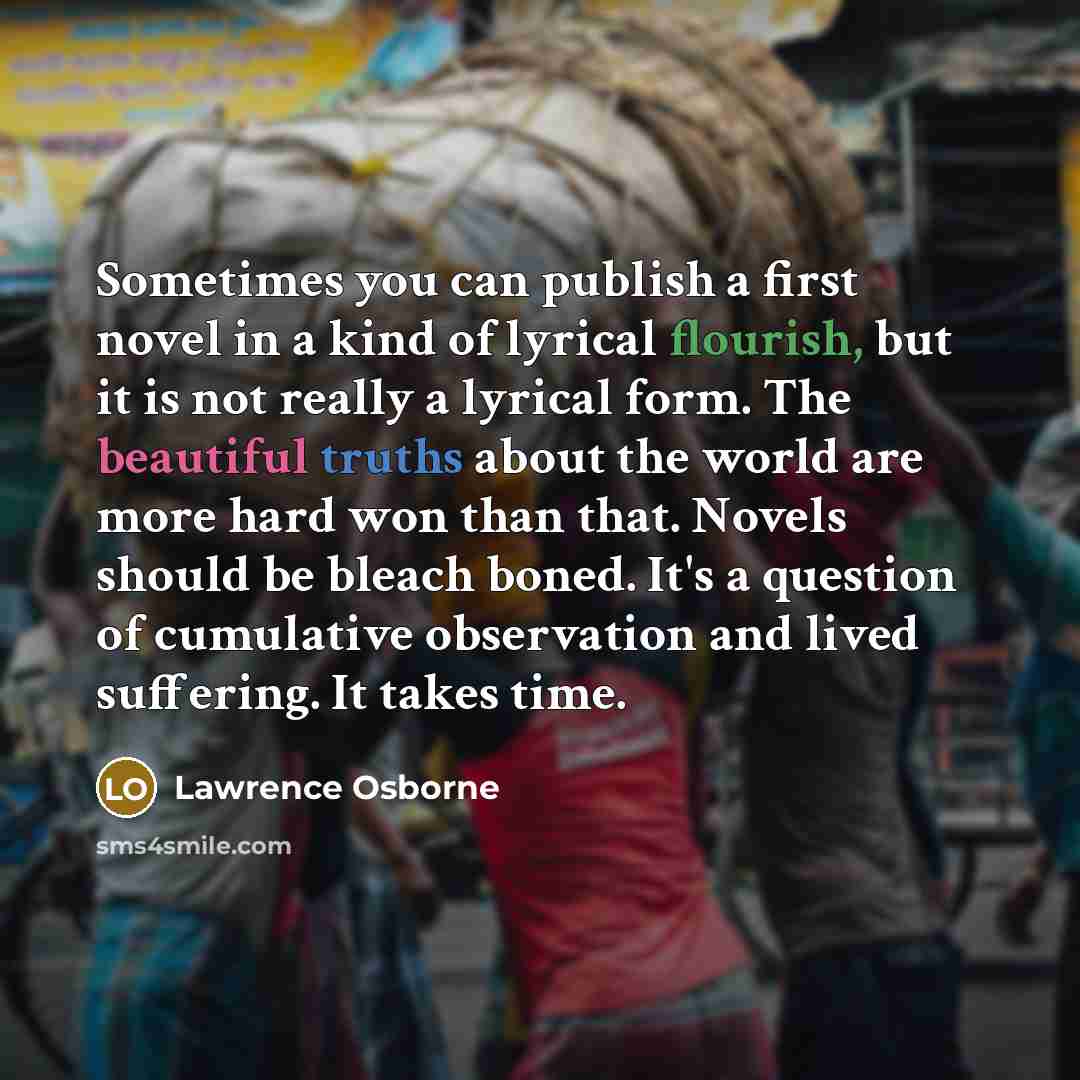 “Sometimes you can publish a first novel in a kind of lyrical flourish, but it is not really a lyrical form. The beautiful truths about the world are more hard won than that. Novels should be bleach boned. It's a question of cumulative observation and lived suffering. It takes time.” quote by Lawrence Osborne
