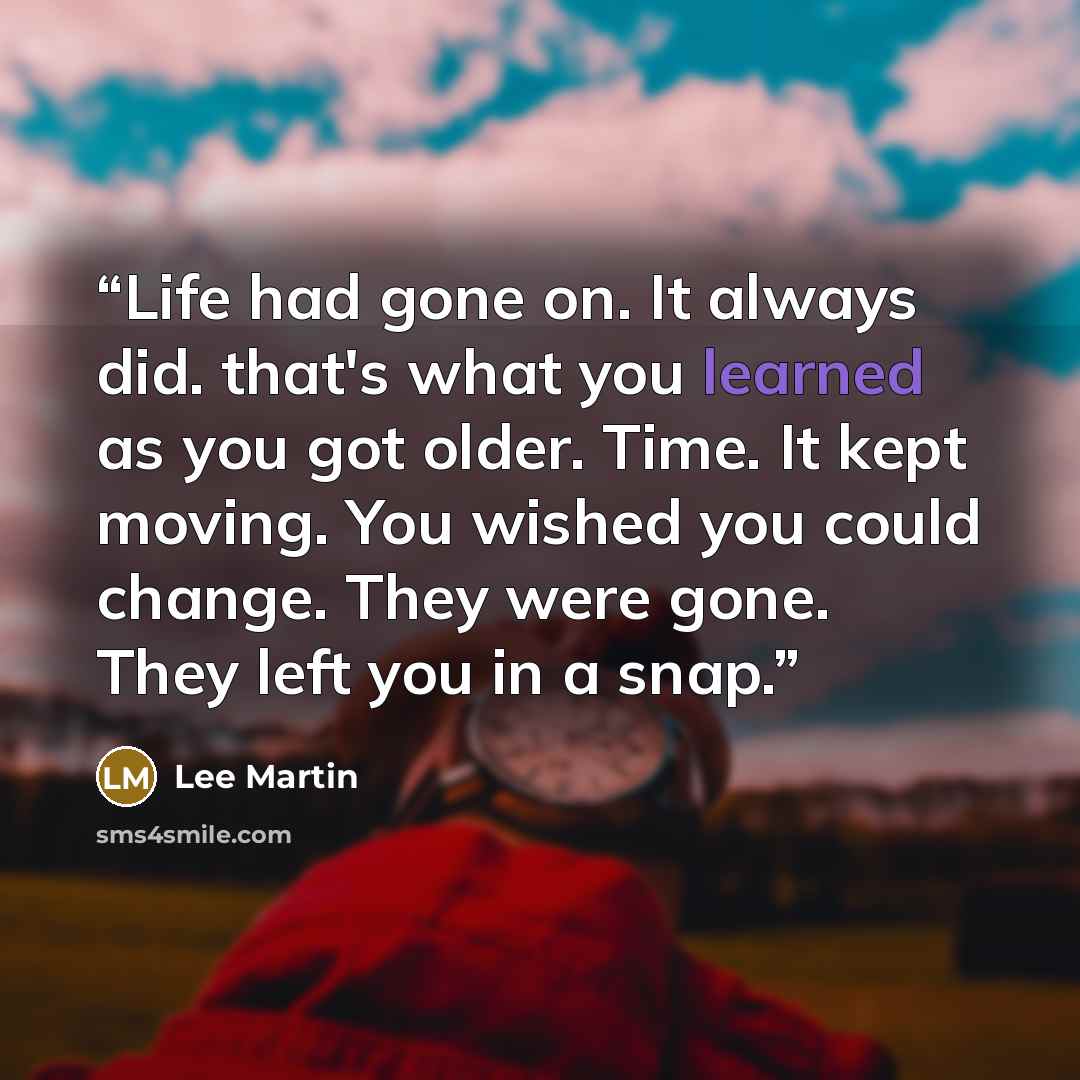 “Life had gone on. It always did. that's what you learned as you got older. Time. It kept moving. You wished you could change. They were gone. They left you in a snap.” quote by Lee Martin