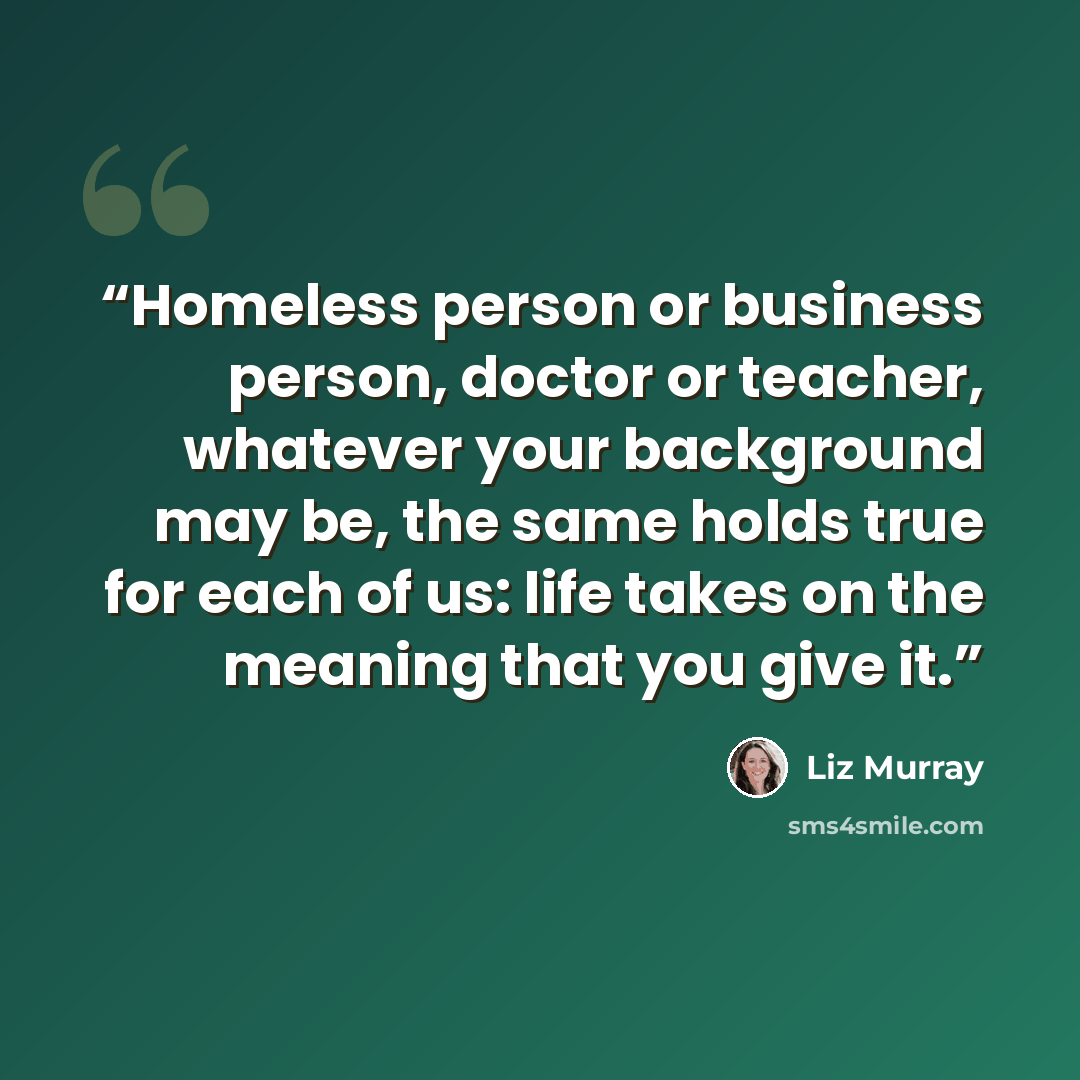 “‎Homeless person or business person, doctor or teacher, whatever your background may be, the same holds true for each of us: life takes on the meaning that you give it.” quote by Liz Murray