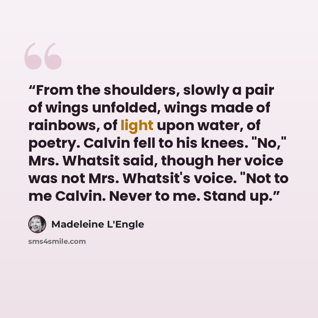 “From the shoulders, slowly a pair of wings unfolded, wings made of rainbows, of light upon water, of poetry. Calvin fell to his knees. "No," Mrs. Whatsit said, though her voice was not Mrs. Whatsit's voice. "Not to me Calvin. Never to me. Stand up.” quote by Madeleine L'Engle
