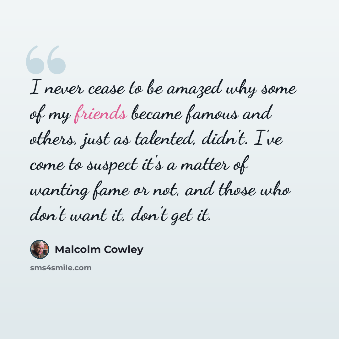 “I never cease to be amazed why some of my friends became famous and others, just as talented, didn't. I've come to suspect it's a matter of wanting fame or not, and those who don't want it, don't get it.” quote by Malcolm Cowley