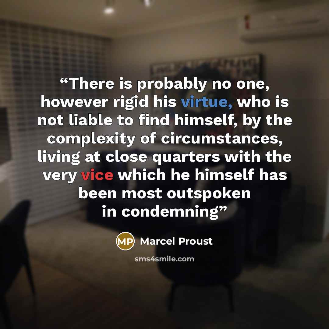 “There is probably no one, however rigid his virtue, who is not liable to find himself, by the complexity of circumstances, living at close quarters with the very vice which he himself has been most outspoken in condemning” quote by Marcel Proust