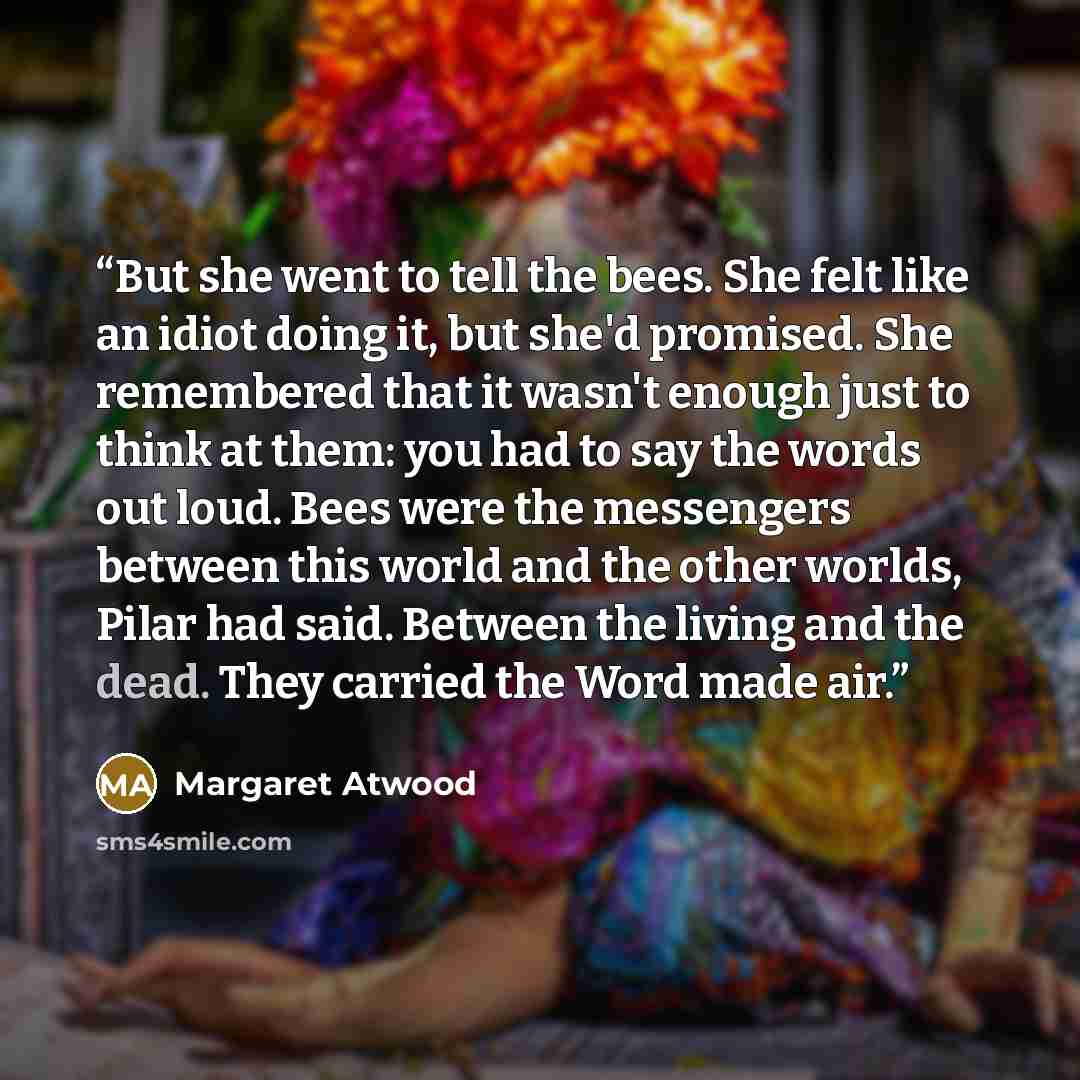 “But she went to tell the bees. She felt like an idiot doing it, but she'd promised. She remembered that it wasn't enough just to think at them: you had to say the words out loud. Bees were the messengers between this world and the other worlds, Pilar had said. Between the living and the dead. They…” quote by Margaret Atwood