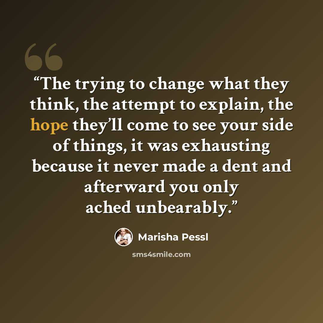 “The trying to change what they think, the attempt to explain, the hope they’ll come to see your side of things, it was exhausting because it never made a dent and afterward you only ached unbearably.” quote by Marisha Pessl