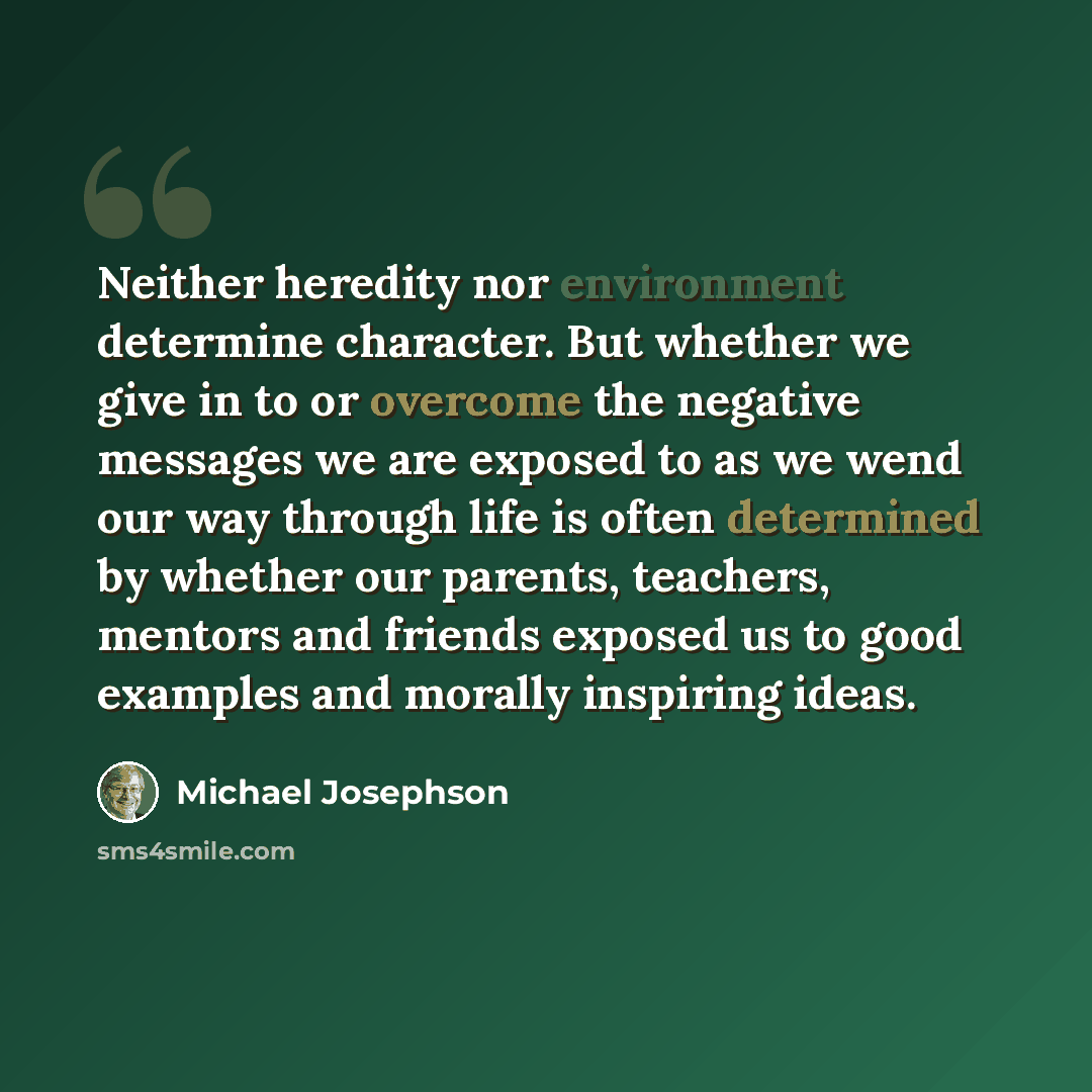 “Neither heredity nor environment determine character. But whether we give in to or overcome the negative messages we are exposed to as we wend our way through life is often determined by whether our parents, teachers, mentors and friends exposed us to good examples and morally inspiring ideas.” quote by Michael Josephson
