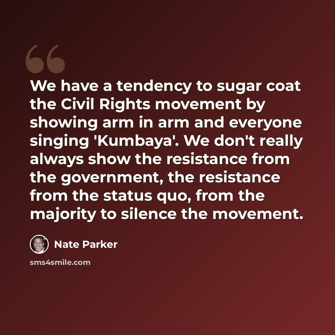 “We have a tendency to sugar coat the Civil Rights movement by showing arm in arm and everyone singing 'Kumbaya'. We don't really always show the resistance from the government, the resistance from the status quo, from the majority to silence the movement.” quote by Nate Parker