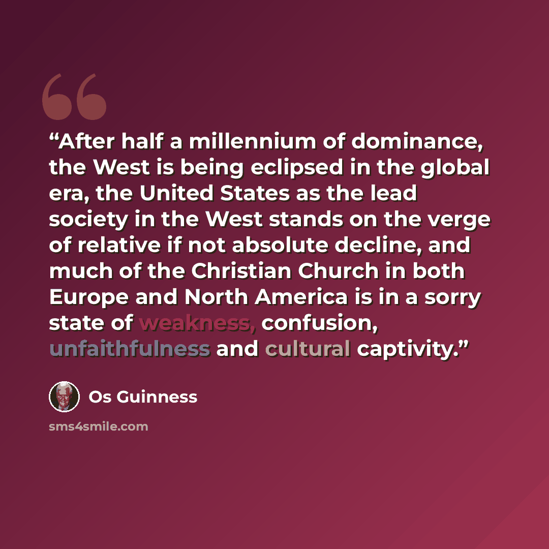 “After half a millennium of dominance, the West is being eclipsed in the global era, the United States as the lead society in the West stands on the verge of relative if not absolute decline, and much of the Christian Church in both Europe and North America is in a sorry state of weakness…” quote by Os Guinness