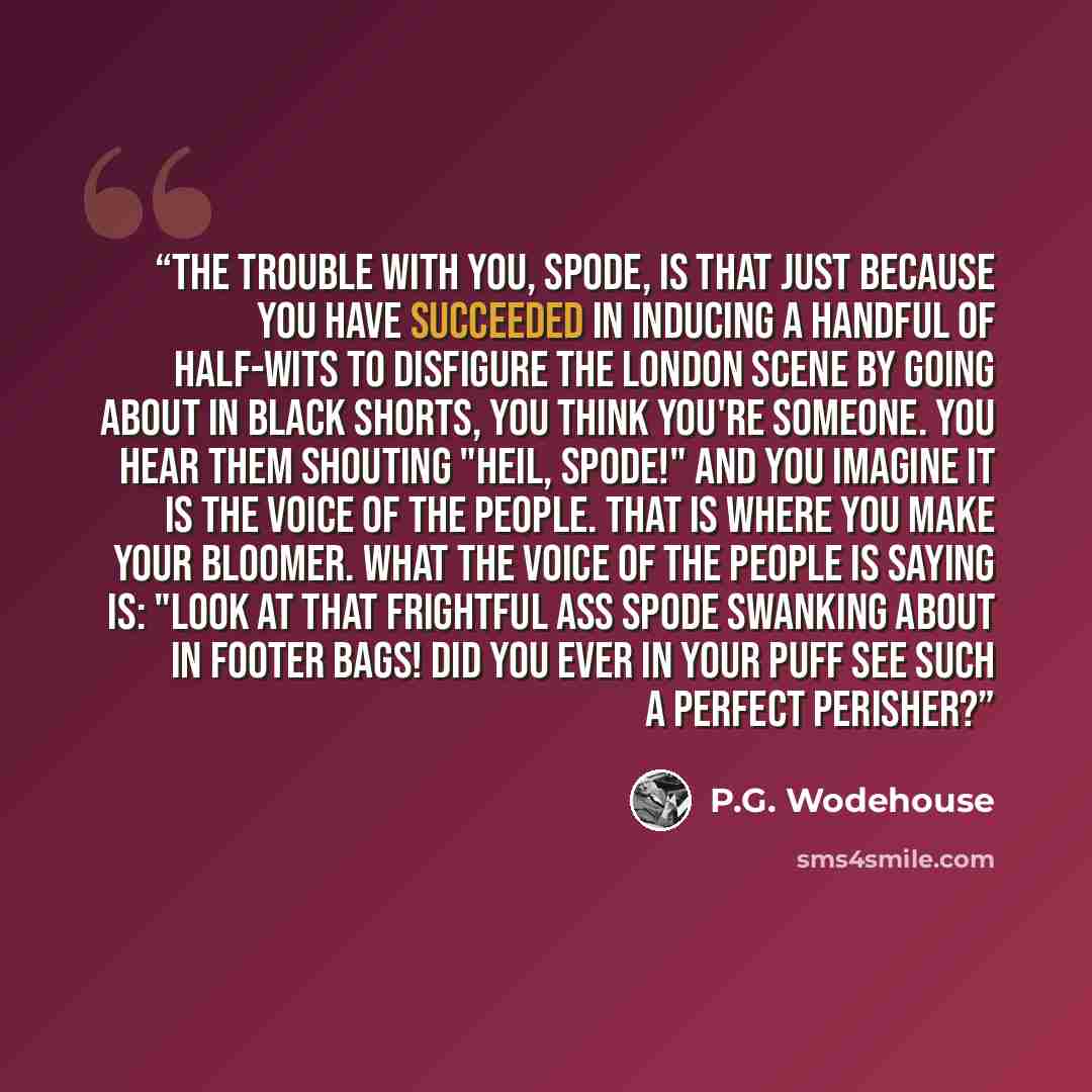 “The trouble with you, Spode, is that just because you have succeeded in inducing a handful of half-wits to disfigure the London scene by going about in black shorts, you think you're someone. You hear them shouting "Heil, Spode!" and you imagine it is the Voice of the People. That is where you…” quote by P.G. Wodehouse