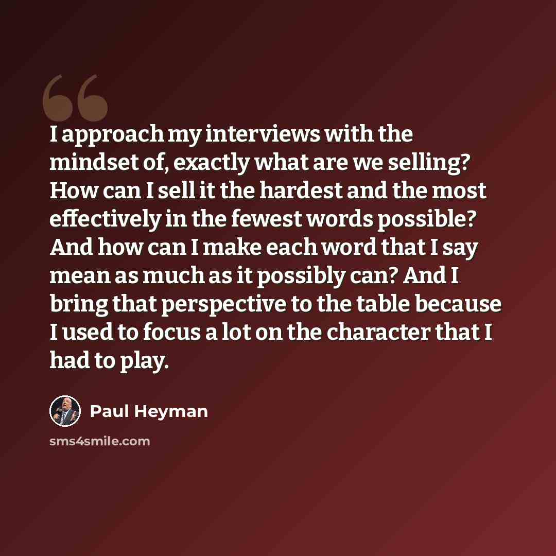 “I approach my interviews with the mindset of, exactly what are we selling? How can I sell it the hardest and the most effectively in the fewest words possible? And how can I make each word that I say mean as much as it possibly can? And I bring that perspective to the table because I used to focus…” quote by Paul Heyman