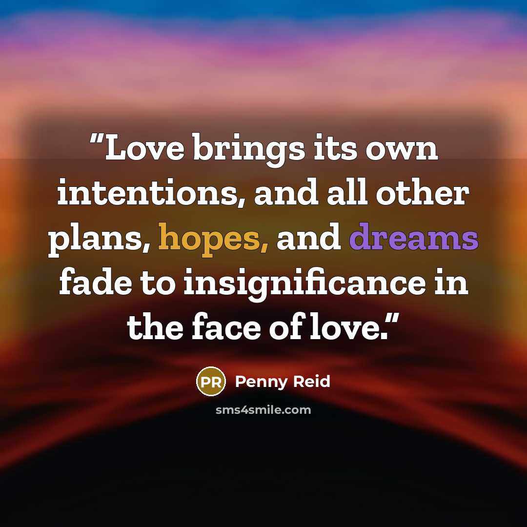 “Love brings its own intentions, and all other plans, hopes, and dreams fade to insignificance in the face of love.” quote by Penny Reid