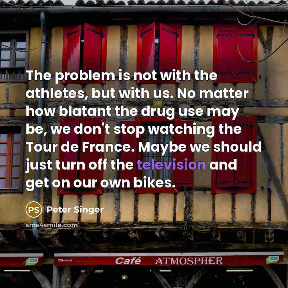 “The problem is not with the athletes, but with us. No matter how blatant the drug use may be, we don't stop watching the Tour de France. Maybe we should just turn off the television and get on our own bikes.” quote by Peter Singer