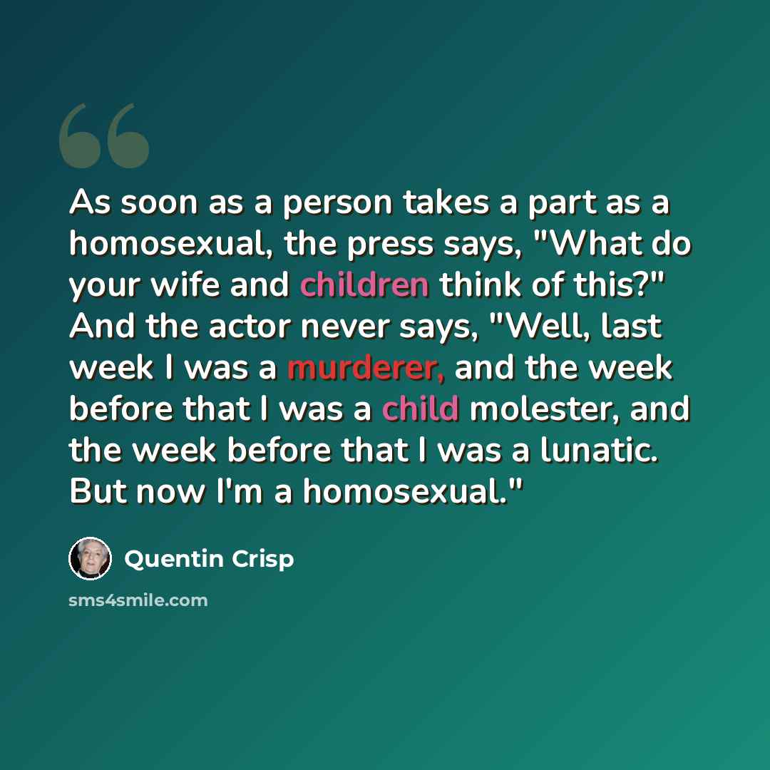 “As soon as a person takes a part as a homosexual, the press says, "What do your wife and children think of this?" And the actor never says, "Well, last week I was a murderer, and the week before that I was a child molester, and the week before that I was a lunatic. But now I'm a homosexual."” quote by Quentin Crisp