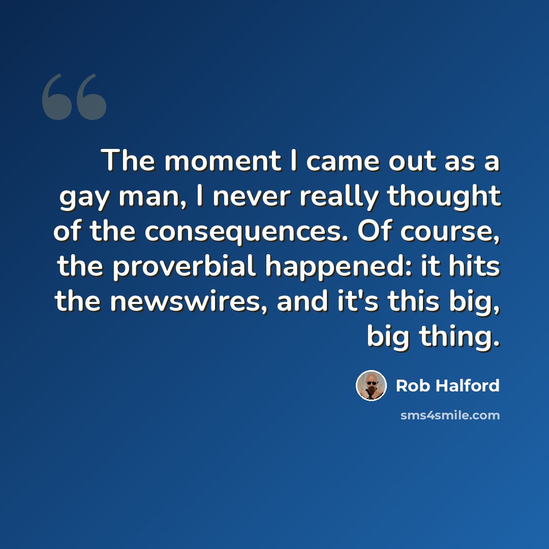 “The moment I came out as a gay man, I never really thought of the consequences. Of course, the proverbial happened: it hits the newswires, and it's this big, big thing.” quote by Rob Halford