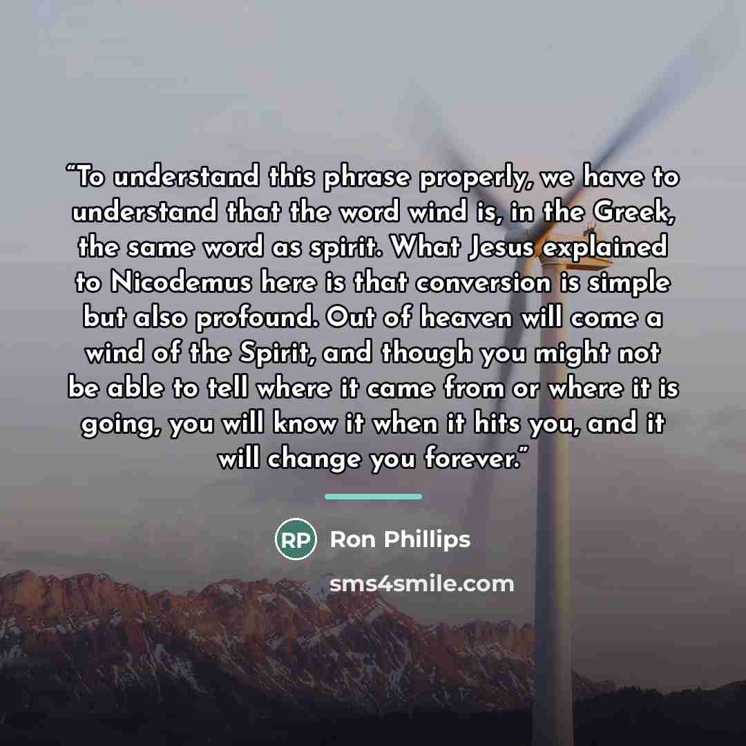 “To understand this phrase properly, we have to understand that the word wind is, in the Greek, the same word as spirit. What Jesus explained to Nicodemus here is that conversion is simple but also profound. Out of heaven will come a wind of the Spirit, and though you might not be able to tell…” quote by Ron Phillips