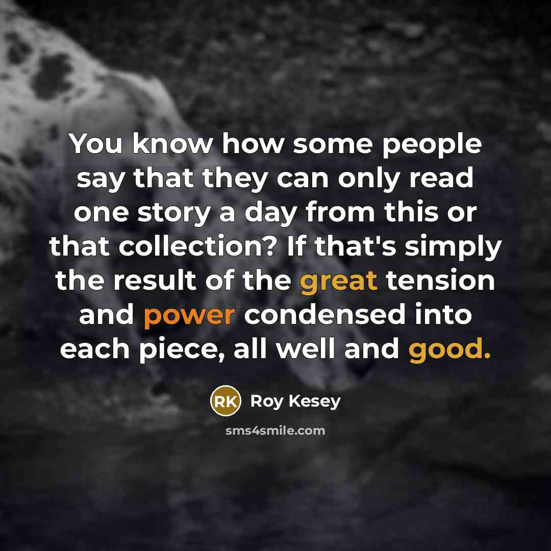 “You know how some people say that they can only read one story a day from this or that collection? If that's simply the result of the great tension and power condensed into each piece, all well and good.” quote by Roy Kesey
