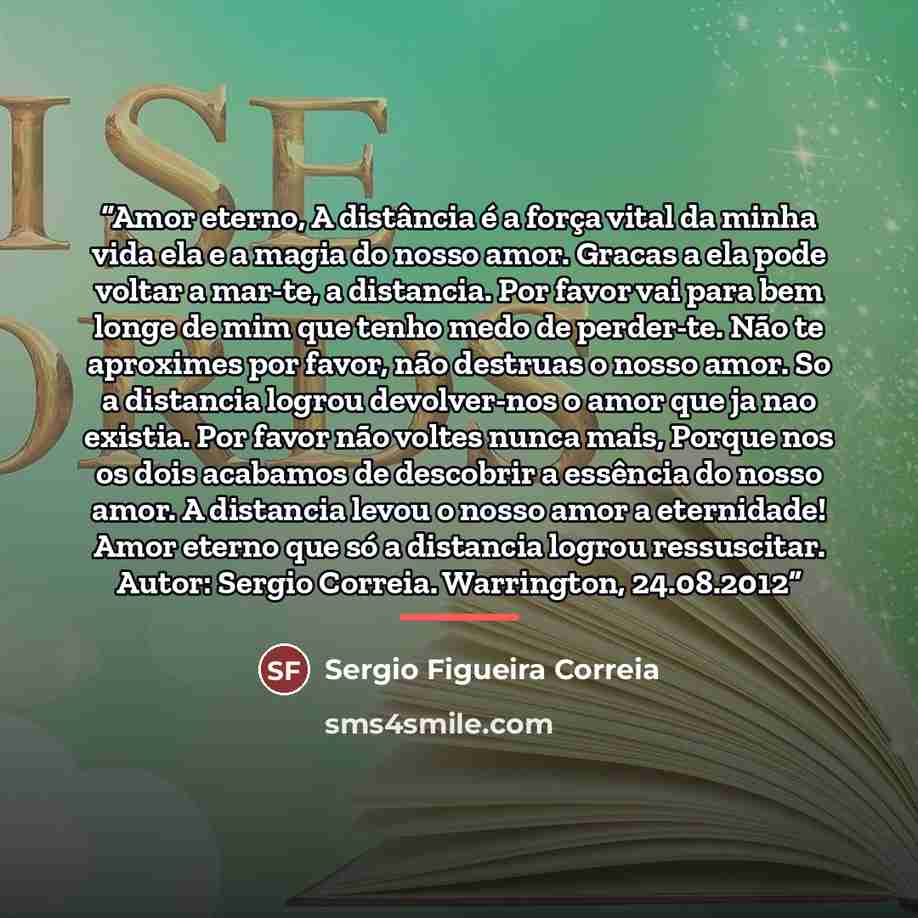 “Amor eterno, A distância é a força vital da minha vida ela e a magia do nosso amor. Gracas a ela pode voltar a mar-te, a distancia. Por favor vai para bem longe de mim que tenho medo de perder-te. Não te aproximes por favor, não destruas o nosso amor. So a distancia logrou devolver-nos o amor que…” quote by Sergio Figueira Correia