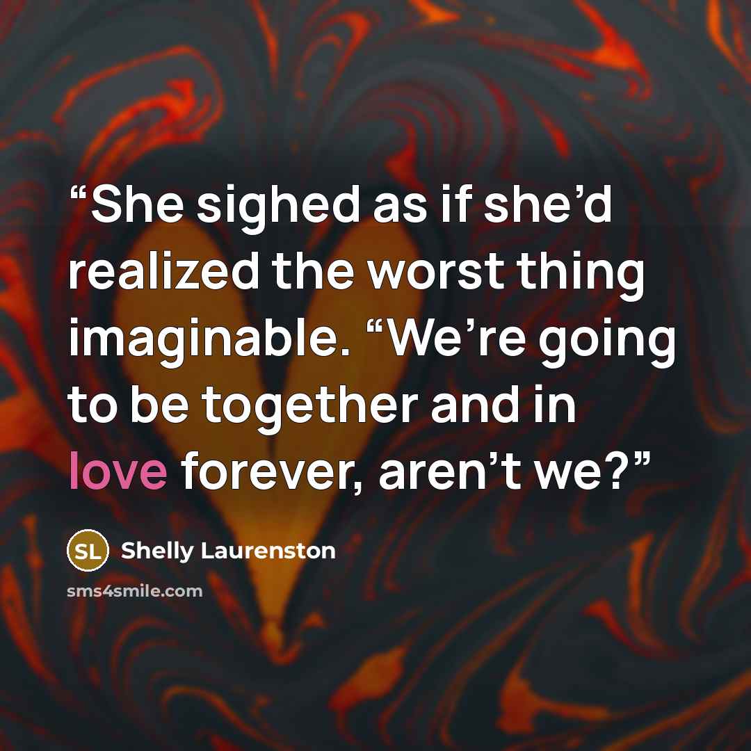 “She sighed as if she’d realized the worst thing imaginable. “We’re going to be together and in love forever, aren’t we?” quote by Shelly Laurenston