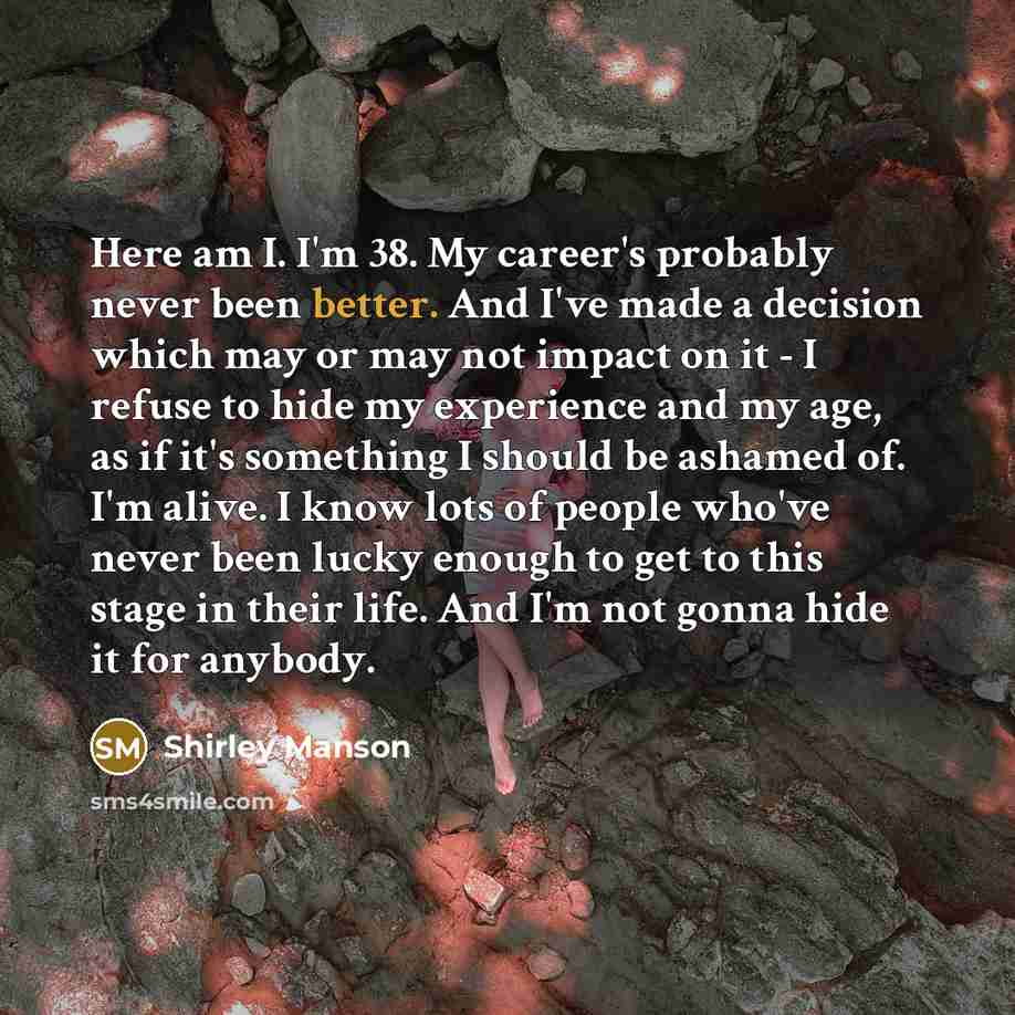 “Here am I. I'm 38. My career's probably never been better. And I've made a decision which may or may not impact on it - I refuse to hide my experience and my age, as if it's something I should be ashamed of. I'm alive. I know lots of people who've never been lucky enough to get to this stage in…” quote by Shirley Manson