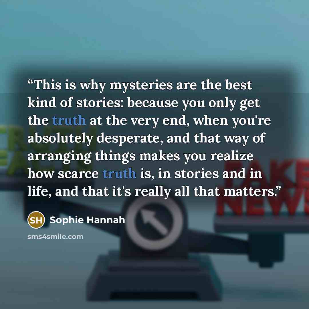 “This is why mysteries are the best kind of stories: because you only get the truth at the very end, when you're absolutely desperate, and that way of arranging things makes you realize how scarce truth is, in stories and in life, and that it's really all that matters.” quote by Sophie Hannah
