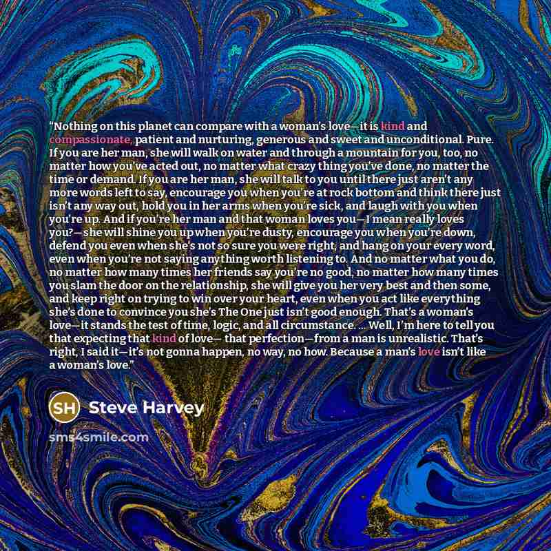 “Nothing on this planet can compare with a woman’s love—it is kind and compassionate, patient and nurturing, generous and sweet and unconditional. Pure. If you are her man, she will walk on water and through a mountain for you, too, no matter how you’ve acted out, no matter what crazy thing you’ve…” quote by Steve Harvey