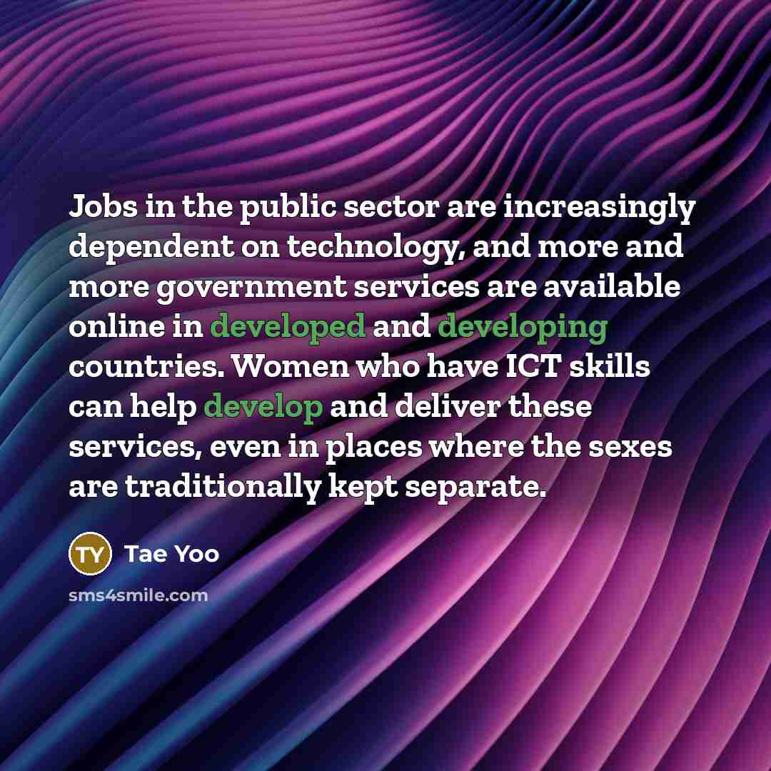 “Jobs in the public sector are increasingly dependent on technology, and more and more government services are available online in developed and developing countries. Women who have ICT skills can help develop and deliver these services, even in places where the sexes are traditionally kept separate.” quote by Tae Yoo