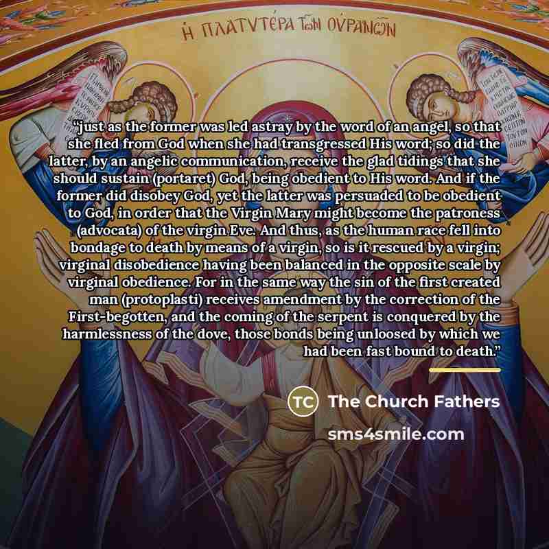 “just as the former was led astray by the word of an angel, so that she fled from God when she had transgressed His word; so did the latter, by an angelic communication, receive the glad tidings that she should sustain (portaret) God, being obedient to His word. And if the former did disobey God…” quote by The Church Fathers