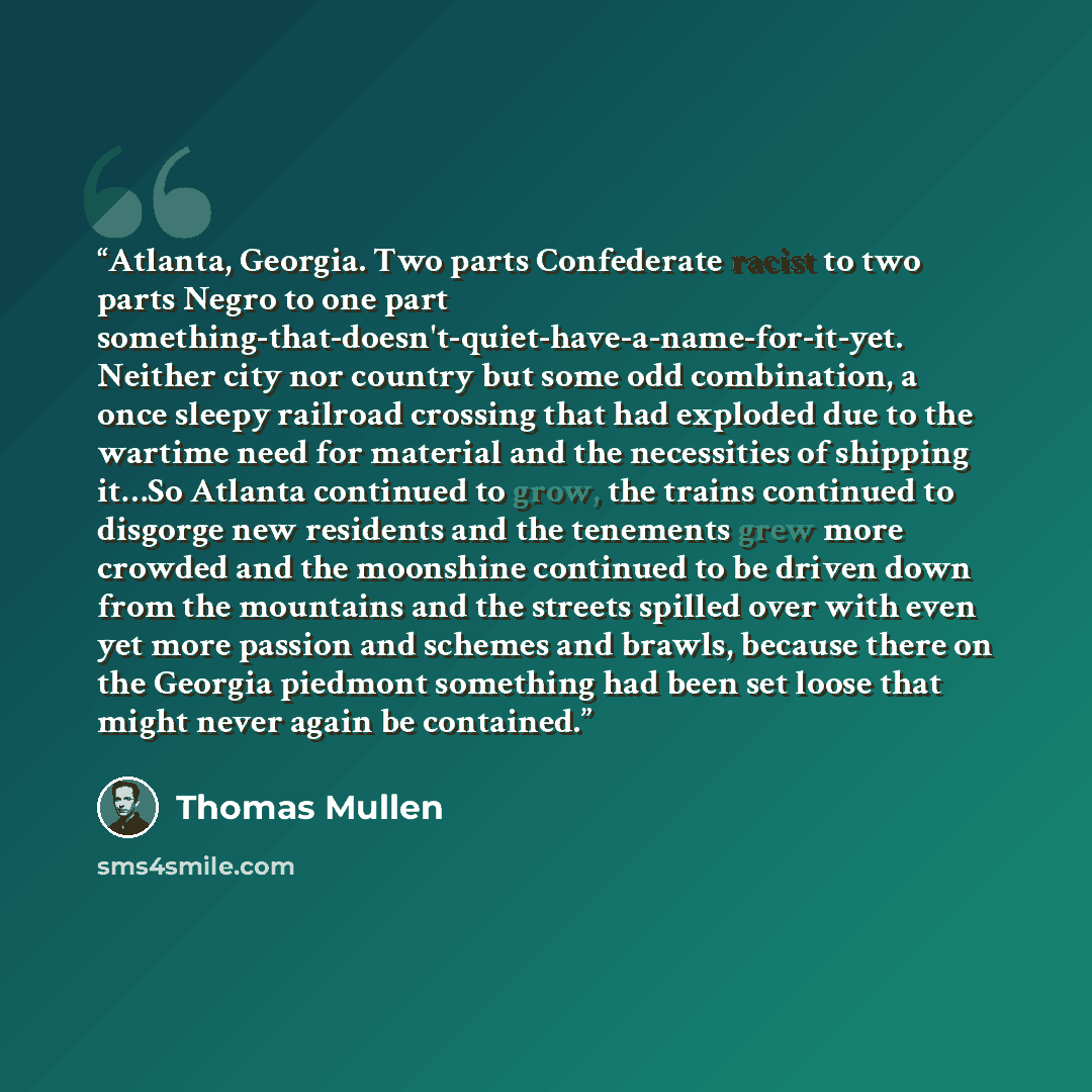 “Atlanta, Georgia. Two parts Confederate racist to two parts Negro to one part something-that-doesn't-quiet-have-a-name-for-it-yet. Neither city nor country but some odd combination, a once sleepy railroad crossing that had exploded due to the wartime need for material and the necessities of…” quote by Thomas Mullen