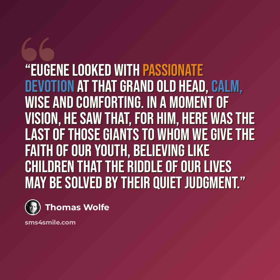 “Eugene looked with passionate devotion at that grand old head, calm, wise and comforting. In a moment of vision, he saw that, for him, here was the last of those giants to whom we give the faith of our youth, believing like children that the riddle of our lives may be solved by their quiet judgment.” quote by Thomas Wolfe