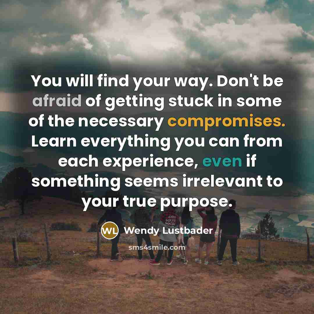 “You will find your way. Don't be afraid of getting stuck in some of the necessary compromises. Learn everything you can from each experience, even if something seems irrelevant to your true purpose.” quote by Wendy Lustbader