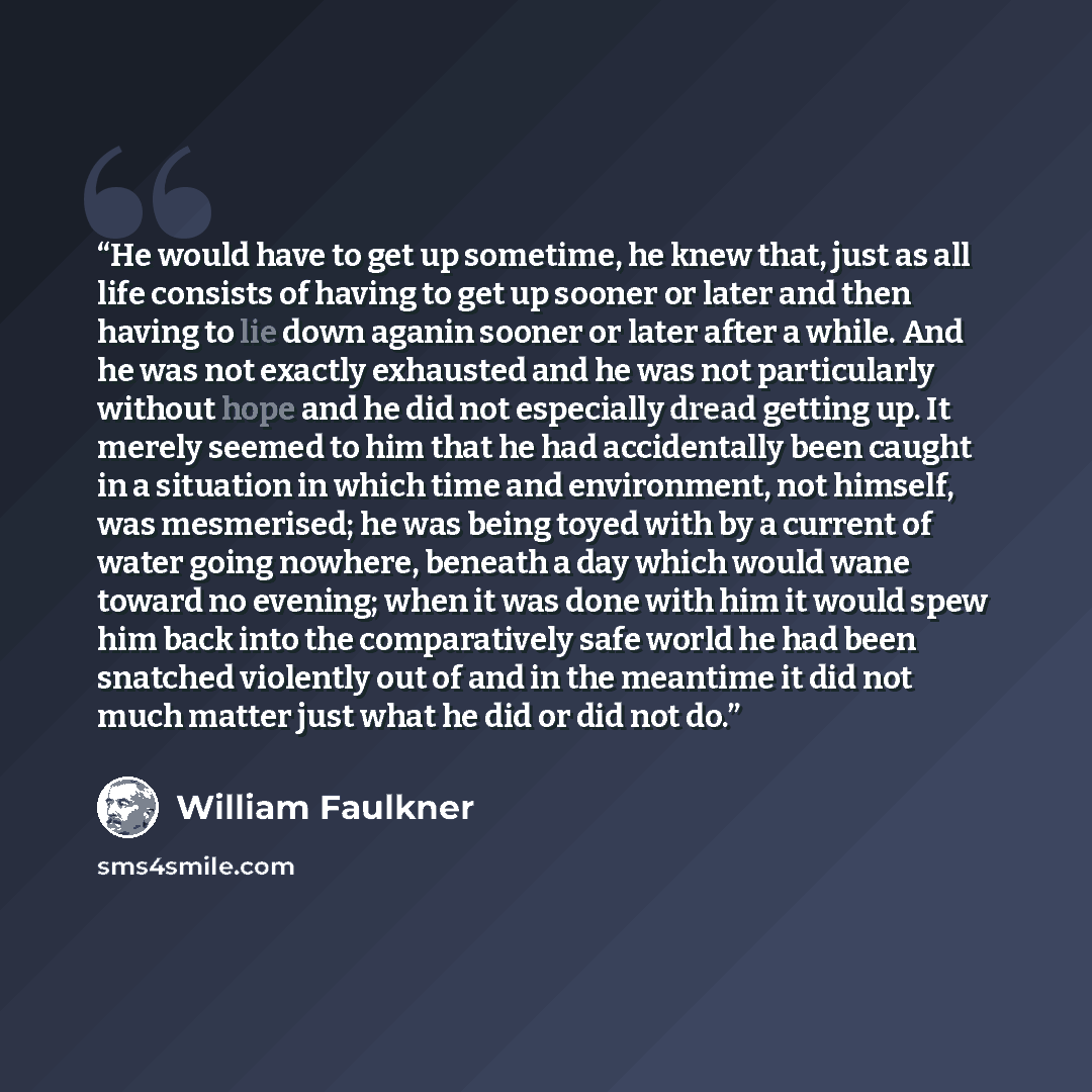 “He would have to get up sometime, he knew that, just as all life consists of having to get up sooner or later and then having to lie down aganin sooner or later after a while. And he was not exactly exhausted and he was not particularly without hope and he did not especially dread getting up. It…” quote by William Faulkner
