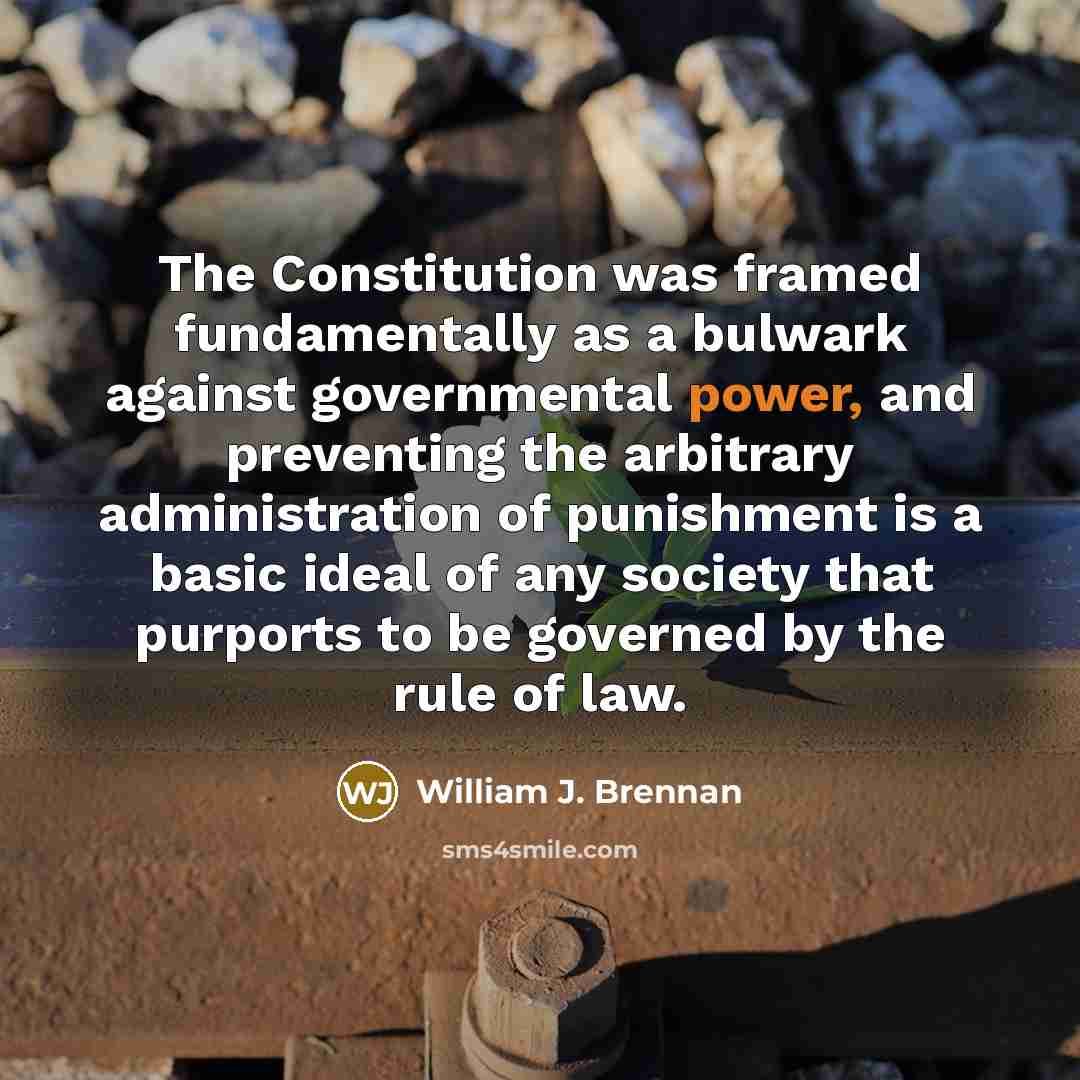 “The Constitution was framed fundamentally as a bulwark against governmental power, and preventing the arbitrary administration of punishment is a basic ideal of any society that purports to be governed by the rule of law.” quote by William J. Brennan
