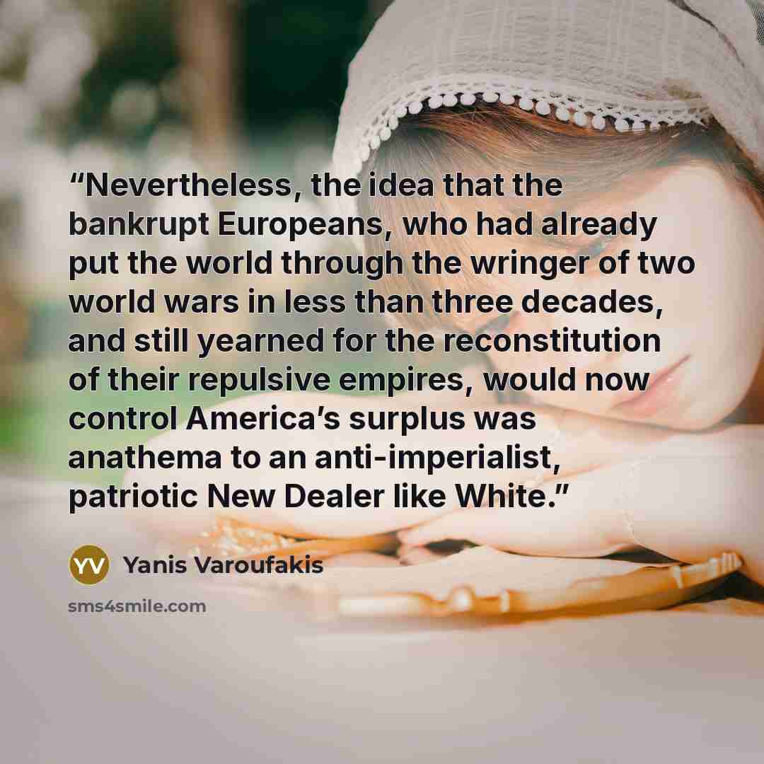 “Nevertheless, the idea that the bankrupt Europeans, who had already put the world through the wringer of two world wars in less than three decades, and still yearned for the reconstitution of their repulsive empires, would now control America’s surplus was anathema to an anti-imperialist…” quote by Yanis Varoufakis