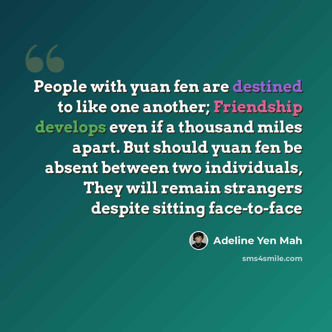“People with yuan fen are destined to like one another; Friendship develops even if a thousand miles apart. But should yuan fen be absent between two individuals, They will remain strangers despite sitting face-to-face” quote by Adeline Yen Mah