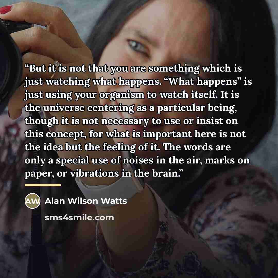 “But it is not that you are something which is just watching what happens. “What happens” is just using your organism to watch itself. It is the universe centering as a particular being, though it is not necessary to use or insist on this concept, for what is important here is not the idea but the…” quote by Alan Wilson Watts