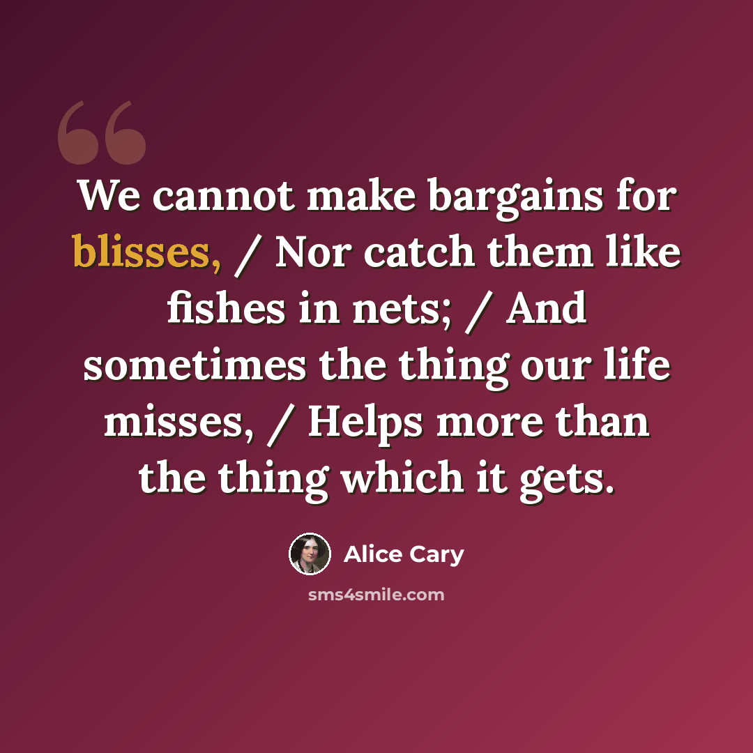 “We cannot make bargains for blisses, / Nor catch them like fishes in nets; / And sometimes the thing our life misses, / Helps more than the thing which it gets.” quote by Alice Cary