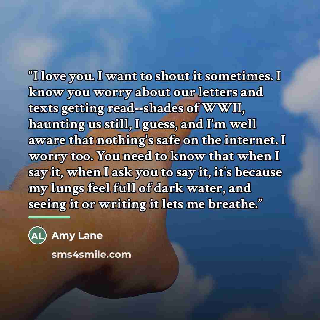 “I love you. I want to shout it sometimes. I know you worry about our letters and texts getting read--shades of WWII, haunting us still, I guess, and I'm well aware that nothing's safe on the internet. I worry too. You need to know that when I say it, when I ask you to say it, it's because my lungs…” quote by Amy Lane