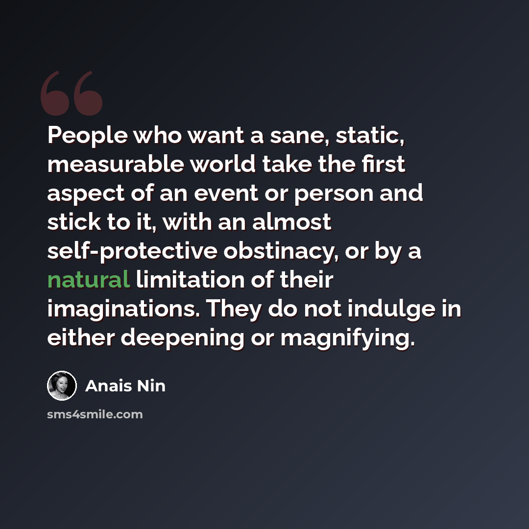 “People who want a sane, static, measurable world take the first aspect of an event or person and stick to it, with an almost self-protective obstinacy, or by a natural limitation of their imaginations. They do not indulge in either deepening or magnifying.” quote by Anais Nin