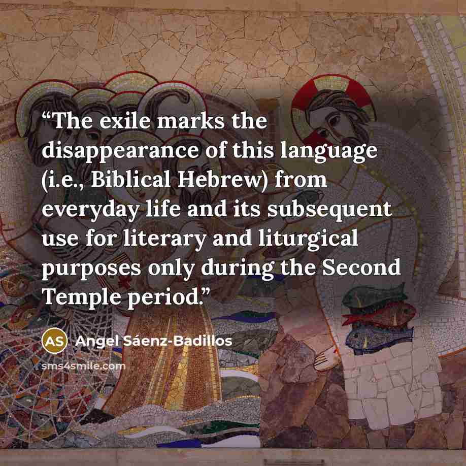 “The exile marks the disappearance of this language (i.e., Biblical Hebrew) from everyday life and its subsequent use for literary and liturgical purposes only during the Second Temple period.” quote by Angel Sáenz-Badillos