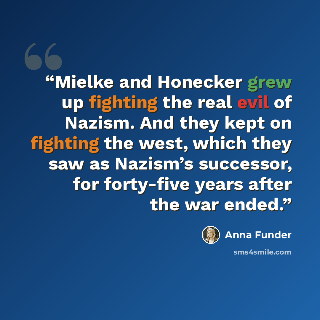 “Mielke and Honecker grew up fighting the real evil of Nazism. And they kept on fighting the west, which they saw as Nazism’s successor, for forty-five years after the war ended.” quote by Anna Funder