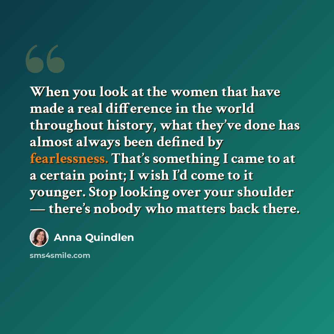 “When you look at the women that have made a real difference in the world throughout history, what they’ve done has almost always been defined by fearlessness. That’s something I came to at a certain point; I wish I’d come to it younger. Stop looking over your shoulder — there’s nobody who matters…” quote by Anna Quindlen