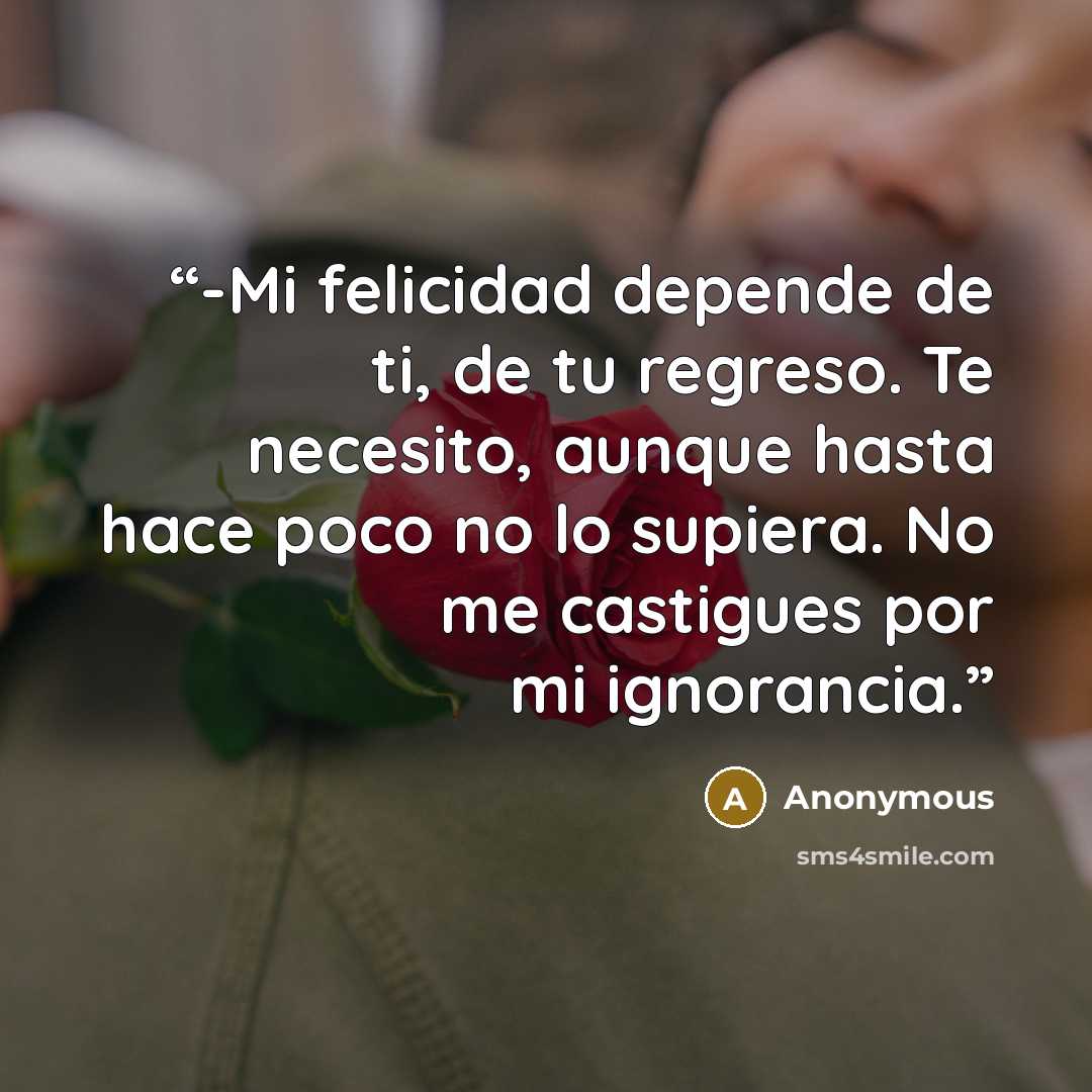 “-Mi felicidad depende de ti, de tu regreso. Te necesito, aunque hasta hace poco no lo supiera. No me castigues por mi ignorancia.” quote by Anonymous