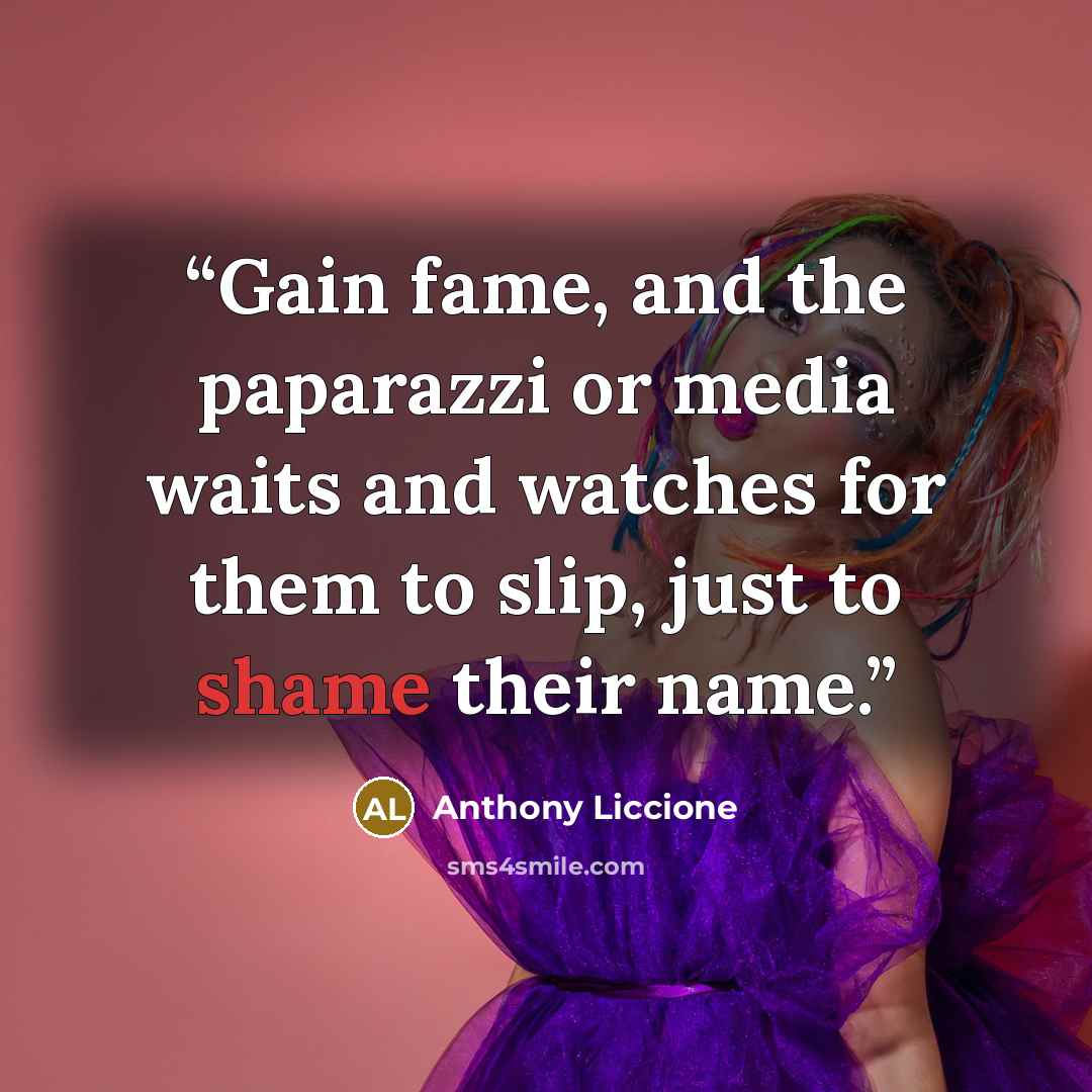 “Gain fame, and the paparazzi or media waits and watches for them to slip, just to shame their name.” quote by Anthony Liccione