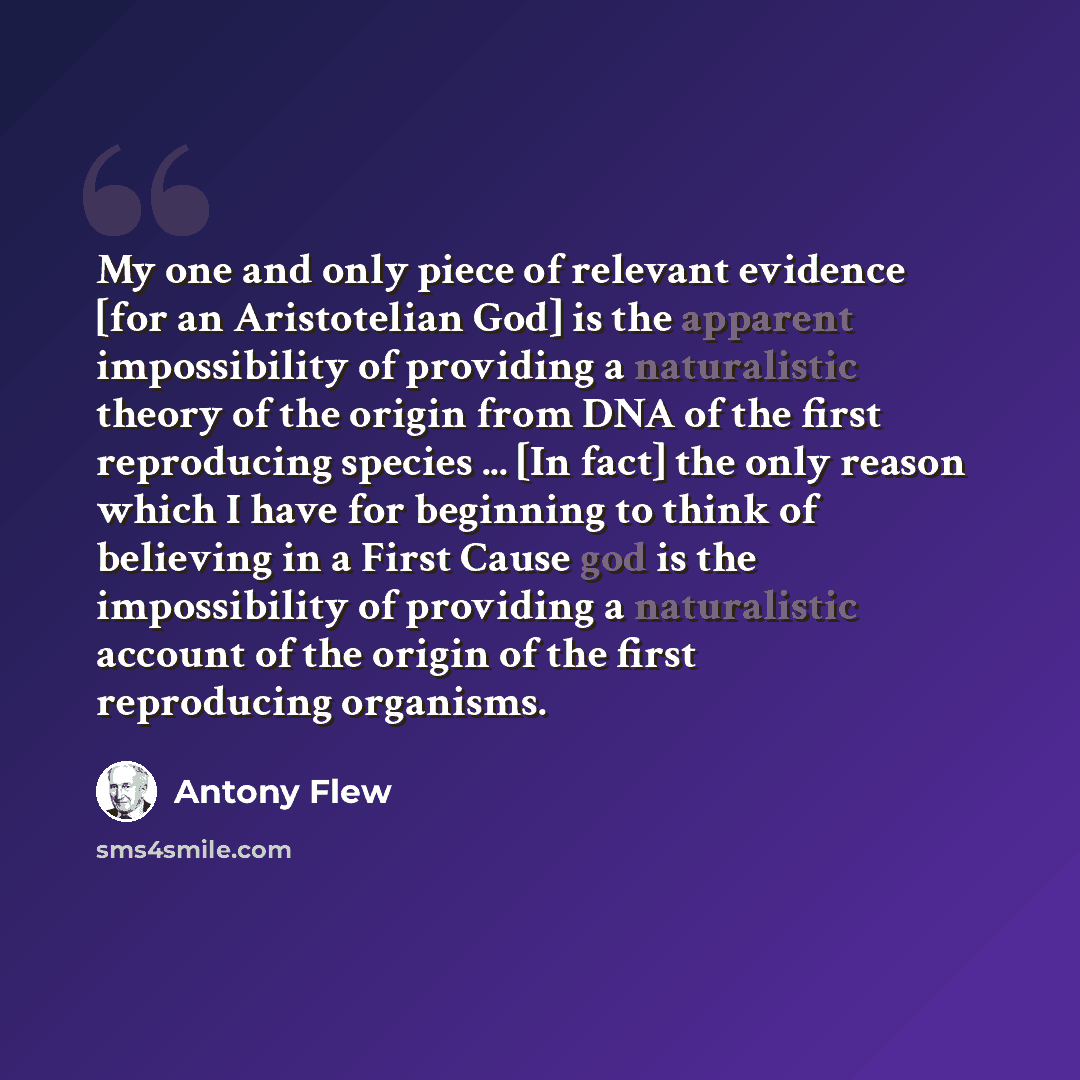 “My one and only piece of relevant evidence [for an Aristotelian God] is the apparent impossibility of providing a naturalistic theory of the origin from DNA of the first reproducing species ... [In fact] the only reason which I have for beginning to think of believing in a First Cause god is the…” quote by Antony Flew