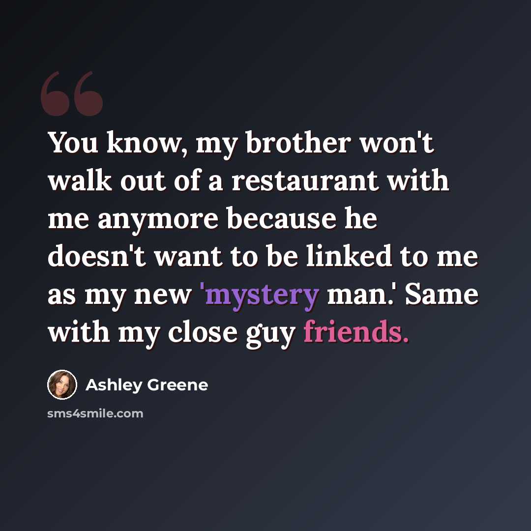 “You know, my brother won't walk out of a restaurant with me anymore because he doesn't want to be linked to me as my new 'mystery man.' Same with my close guy friends.” quote by Ashley Greene