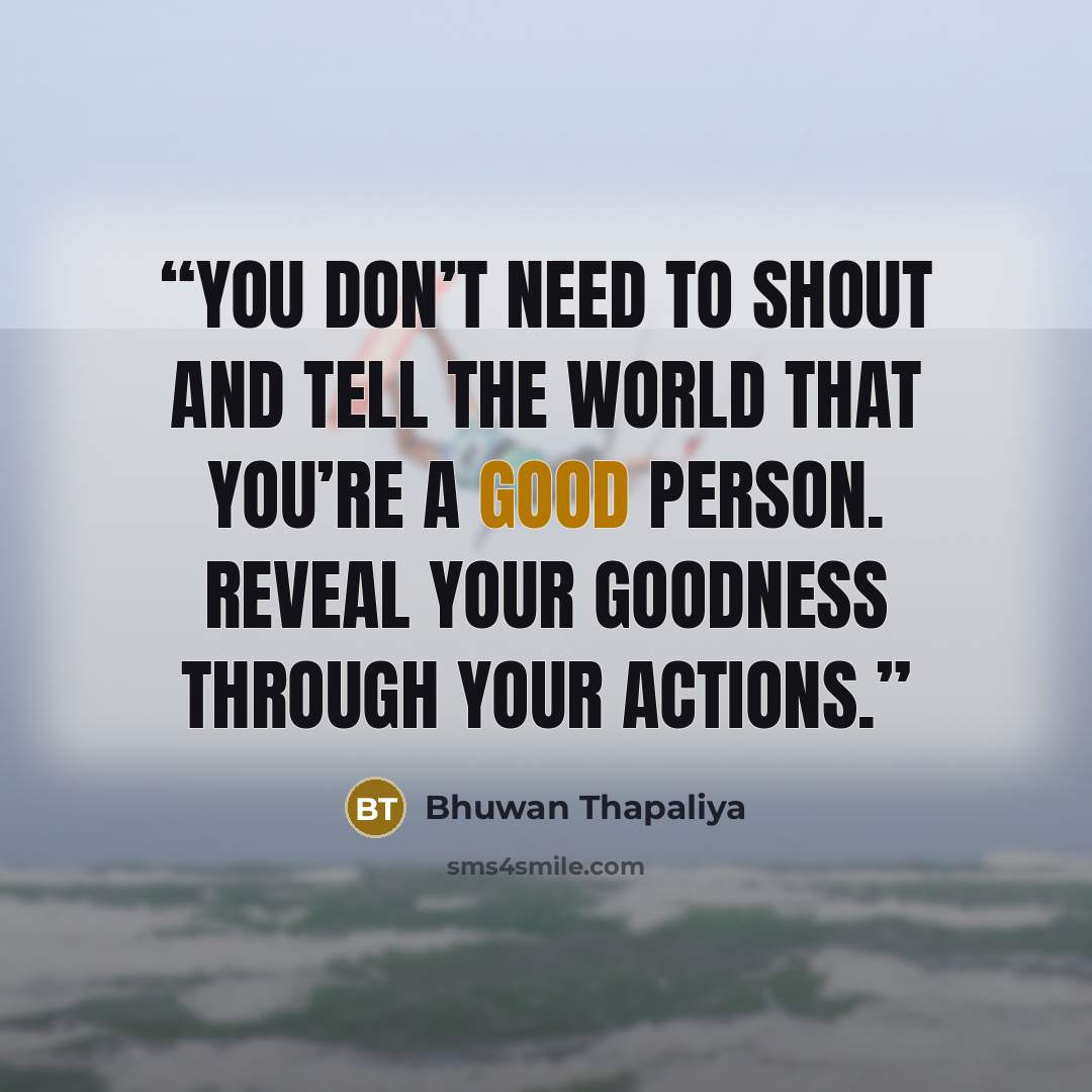“You don’t need to shout and tell the world that you’re a good person. Reveal your goodness through your actions.” quote by Bhuwan Thapaliya