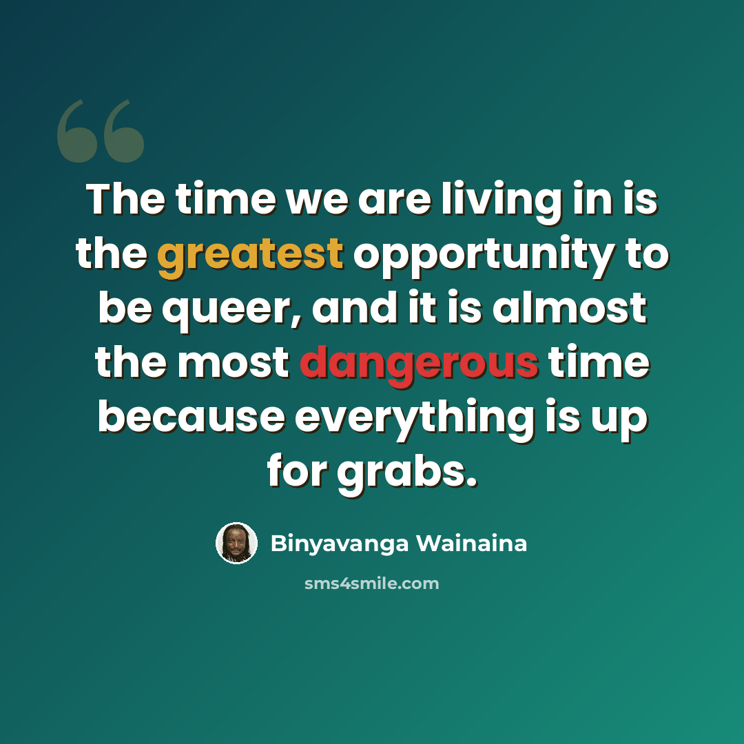 “The time we are living in is the greatest opportunity to be queer, and it is almost the most dangerous time because everything is up for grabs.” quote by Binyavanga Wainaina