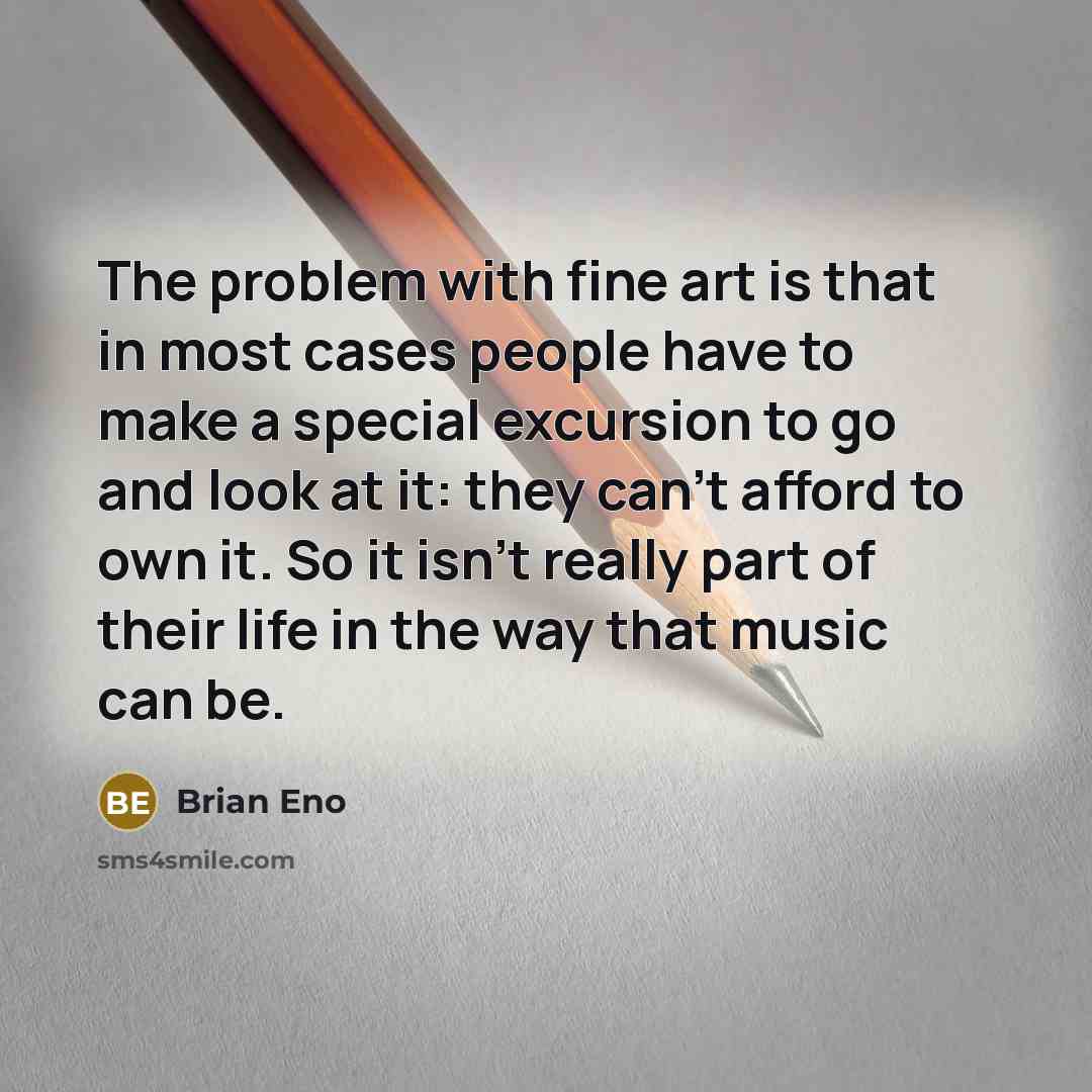“The problem with fine art is that in most cases people have to make a special excursion to go and look at it: they can't afford to own it. So it isn't really part of their life in the way that music can be.” quote by Brian Eno
