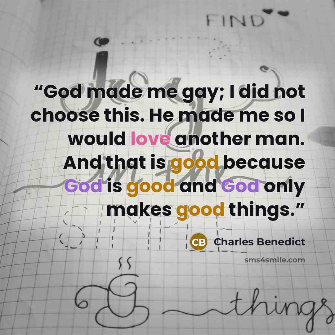 “God made me gay; I did not choose this. He made me so I would love another man. And that is good because God is good and God only makes good things.” quote by Charles Benedict