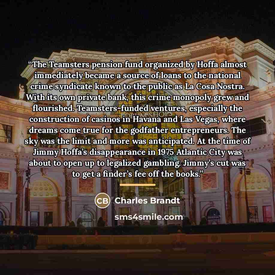 “The Teamsters pension fund organized by Hoffa almost immediately became a source of loans to the national crime syndicate known to the public as La Cosa Nostra. With its own private bank, this crime monopoly grew and flourished. Teamsters-funded ventures, especially the construction of casinos in…” quote by Charles Brandt